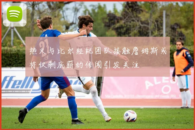 热火与比尔经纪团队接触詹姆斯或将仅剩底薪的传闻引发关注