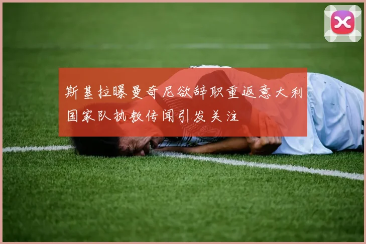 斯基拉曝曼奇尼欲辞职重返意大利国家队执教传闻引发关注