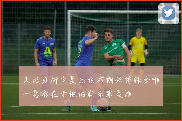 美记分析今夏杰伦布朗必将转会唯一悬念在于他的新东家是谁