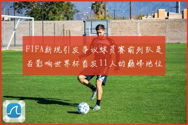 FIFA新规引发争议球员赛前列队是否影响世界杯首发11人的巅峰地位