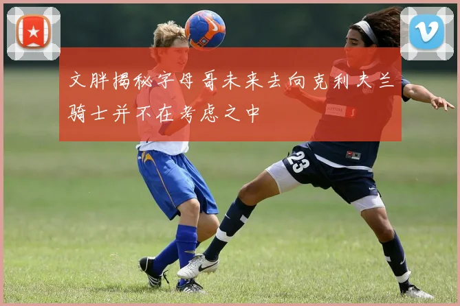 文胖揭秘字母哥未来去向克利夫兰骑士并不在考虑之中