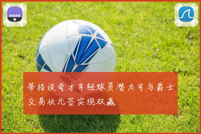 蒂格谈奇才年轻球员潜力可与爵士交易状元签实现双赢