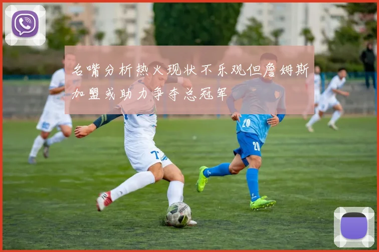 名嘴分析热火现状不乐观但詹姆斯加盟或助力争夺总冠军