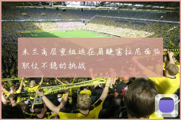 米兰高层重组迫在眉睫富拉尼面临职位不稳的挑战