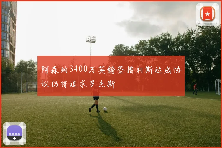 阿森纳3400万英镑签措利斯达成协议仍将追求罗杰斯
