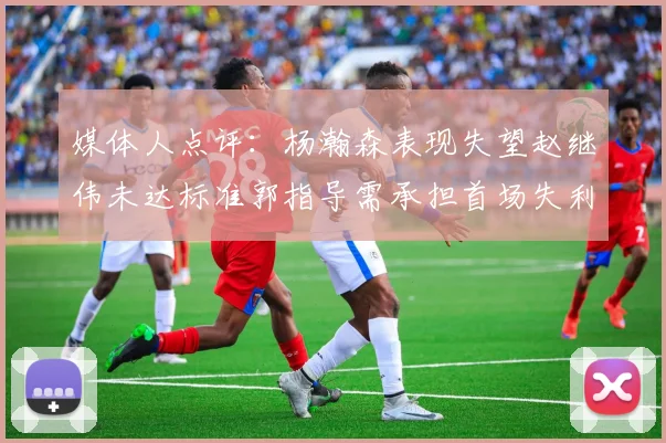媒体人点评：杨瀚森表现失望赵继伟未达标准郭指导需承担首场失利责任