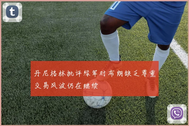 丹尼格林批评绿军对布朗缺乏尊重交易风波仍在继续