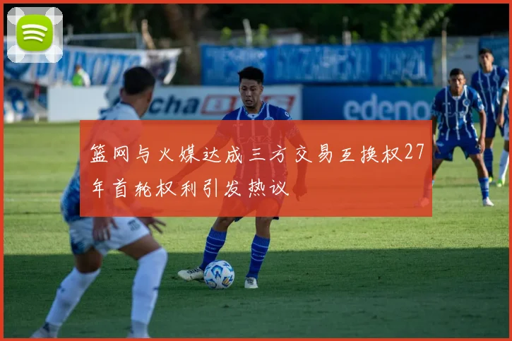 篮网与火媒达成三方交易互换权27年首轮权利引发热议