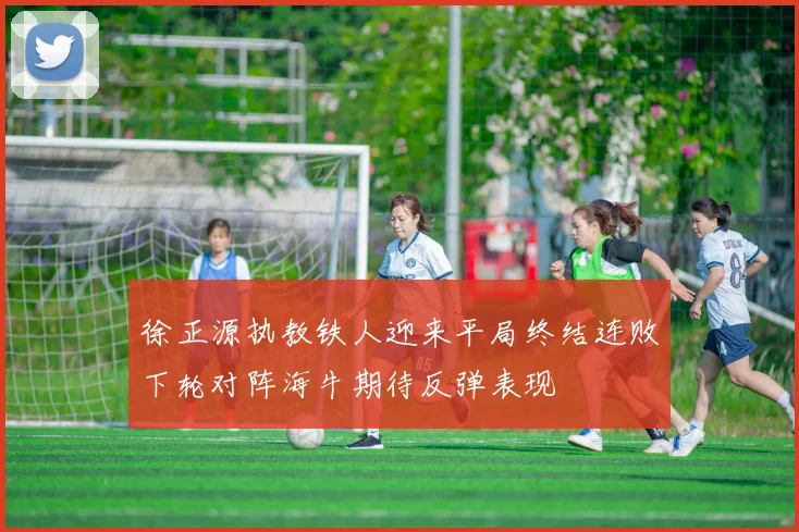 徐正源执教铁人迎来平局终结连败下轮对阵海牛期待反弹表现