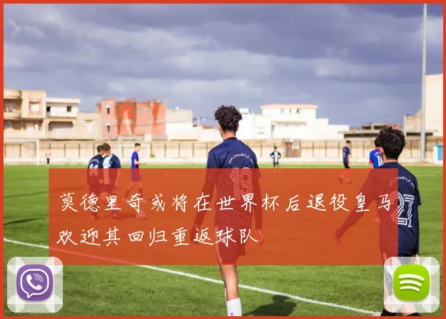 莫德里奇或将在世界杯后退役皇马欢迎其回归重返球队