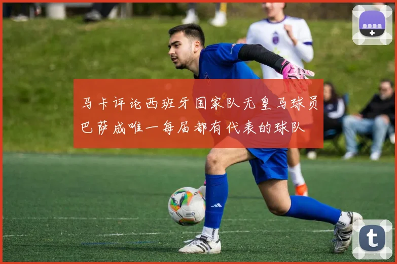 马卡评论西班牙国家队无皇马球员巴萨成唯一每届都有代表的球队
