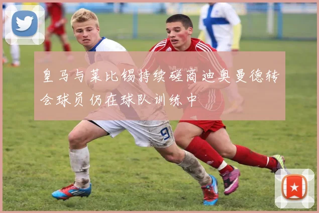 皇马与莱比锡持续磋商迪奥曼德转会球员仍在球队训练中