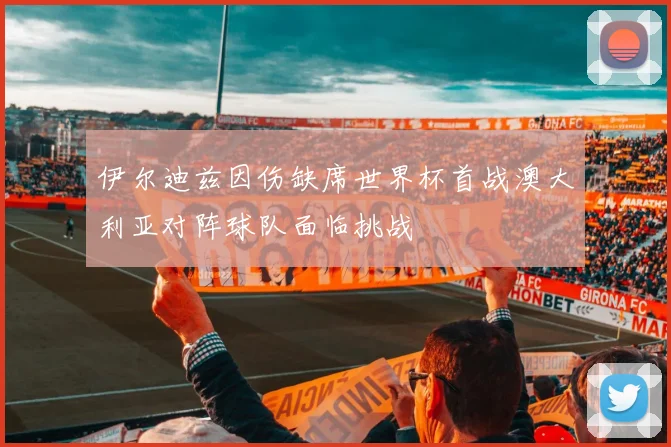 伊尔迪兹因伤缺席世界杯首战澳大利亚对阵球队面临挑战