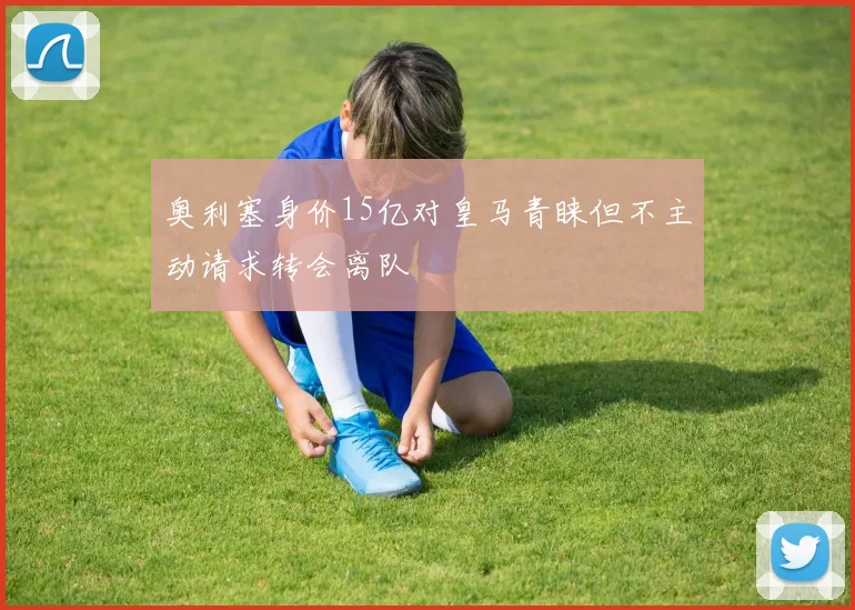 奥利塞身价15亿对皇马青睐但不主动请求转会离队